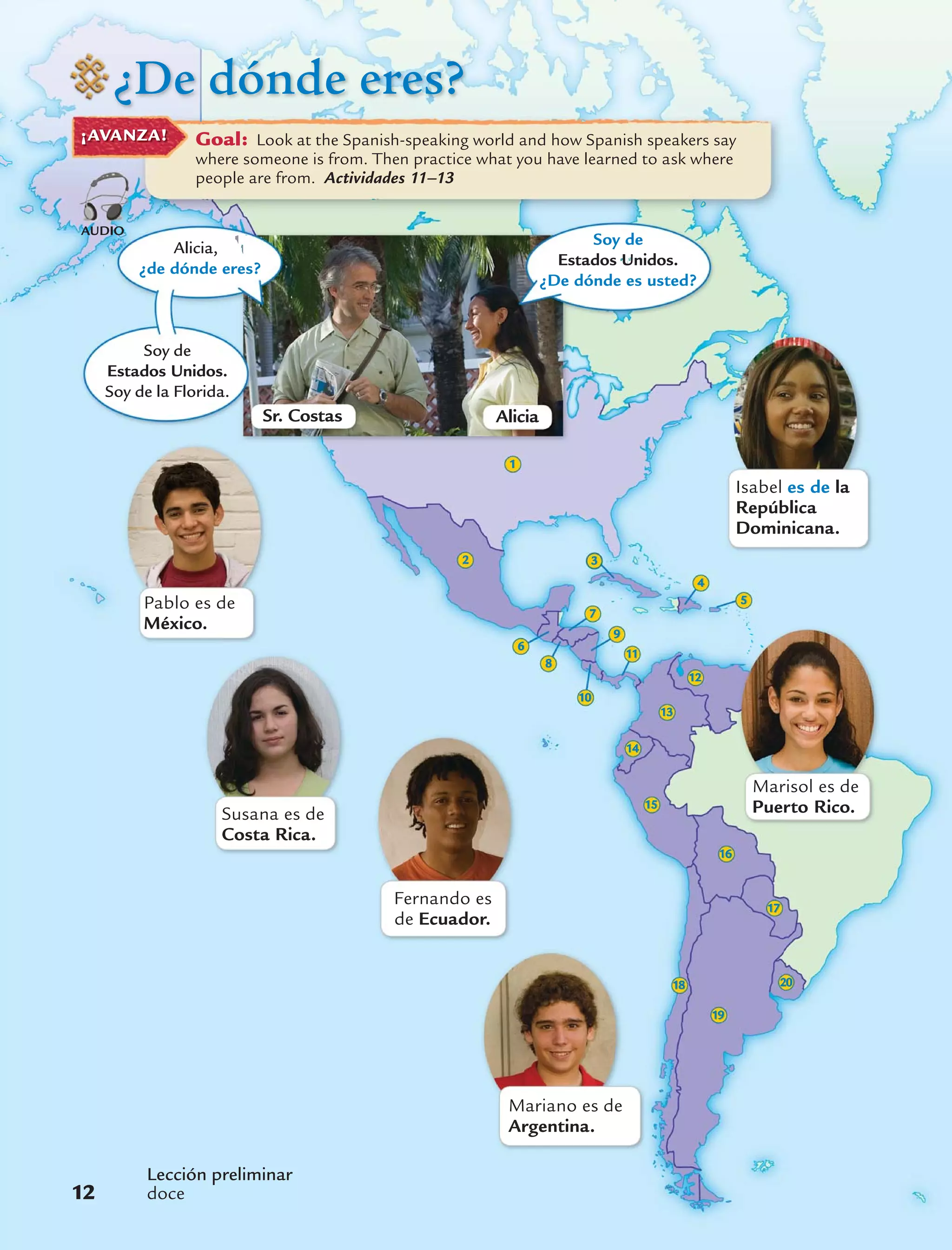 ¿De dónde eres?
Goal: Look at the Spanish-speaking world and how Spanish speakers say
where someone is from. Then practice what you have learned to ask where
people are from. Actividades 11–13
¡AVANZA!
20
19
18
17
16
2
1
Pablo es de
México.
Marisol es de
Puerto Rico.Susana es de
Costa Rica.
Fernando es
de Ecuador.
Mariano es de
Argentina.
Soy de
Estados Unidos.
Soy de la Florida.
Alicia,
¿de dónde eres?
15
14
13
12
3
6
Isabel es de la
República
Dominicana.
Sr. Costas Alicia
Lección preliminar
doce12
AUDIO
Soy de
Estados Unidos.
¿De dónde es usted?
4
5
7
11
9
10
8
 