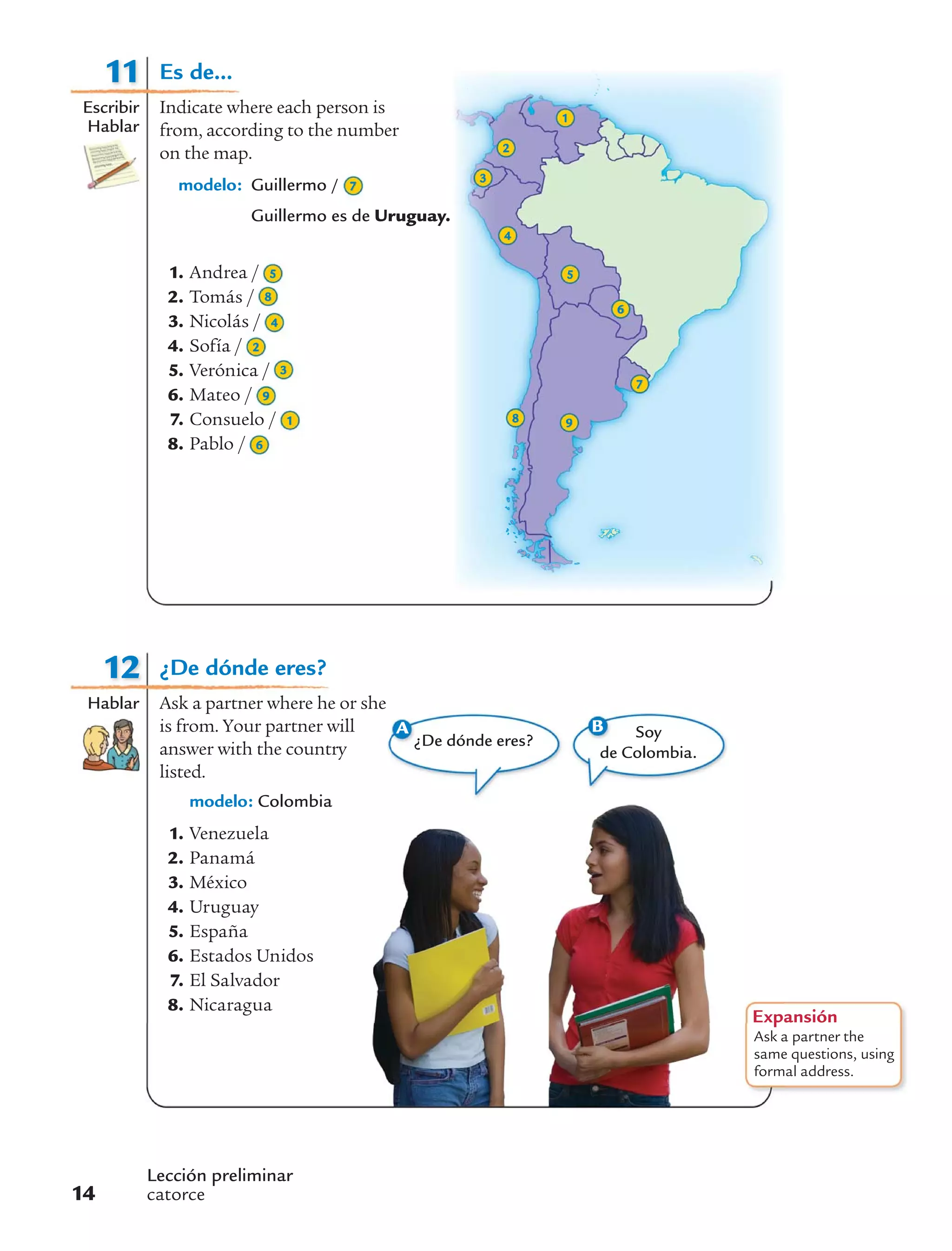 Lección preliminar
catorce14
11
Escribir
Hablar
1
2
3
4
5
6
8 9
7
12
Hablar
Expansión
Ask a partner the
same questions, using
formal address.
A
¿De dónde eres?
B Soy
de Colombia.
¿De dónde eres?
Ask a partner where he or she
is from. Your partner will
answer with the country
listed.
modelo: Colombia
1. Venezuela
2. Panamá
3. México
4. Uruguay
5. España
6. Estados Unidos
7. El Salvador
8. Nicaragua
Es de...
Indicate where each person is
from, according to the number
on the map.
modelo: Guillermo / 7
Guillermo es de Uruguay.
1. Andrea / 5
2. Tomás / 8
3. Nicolás / 4
4. Sofía / 2
5. Verónica / 3
6. Mateo / 9
7. Consuelo / 1
8. Pablo / 6
 