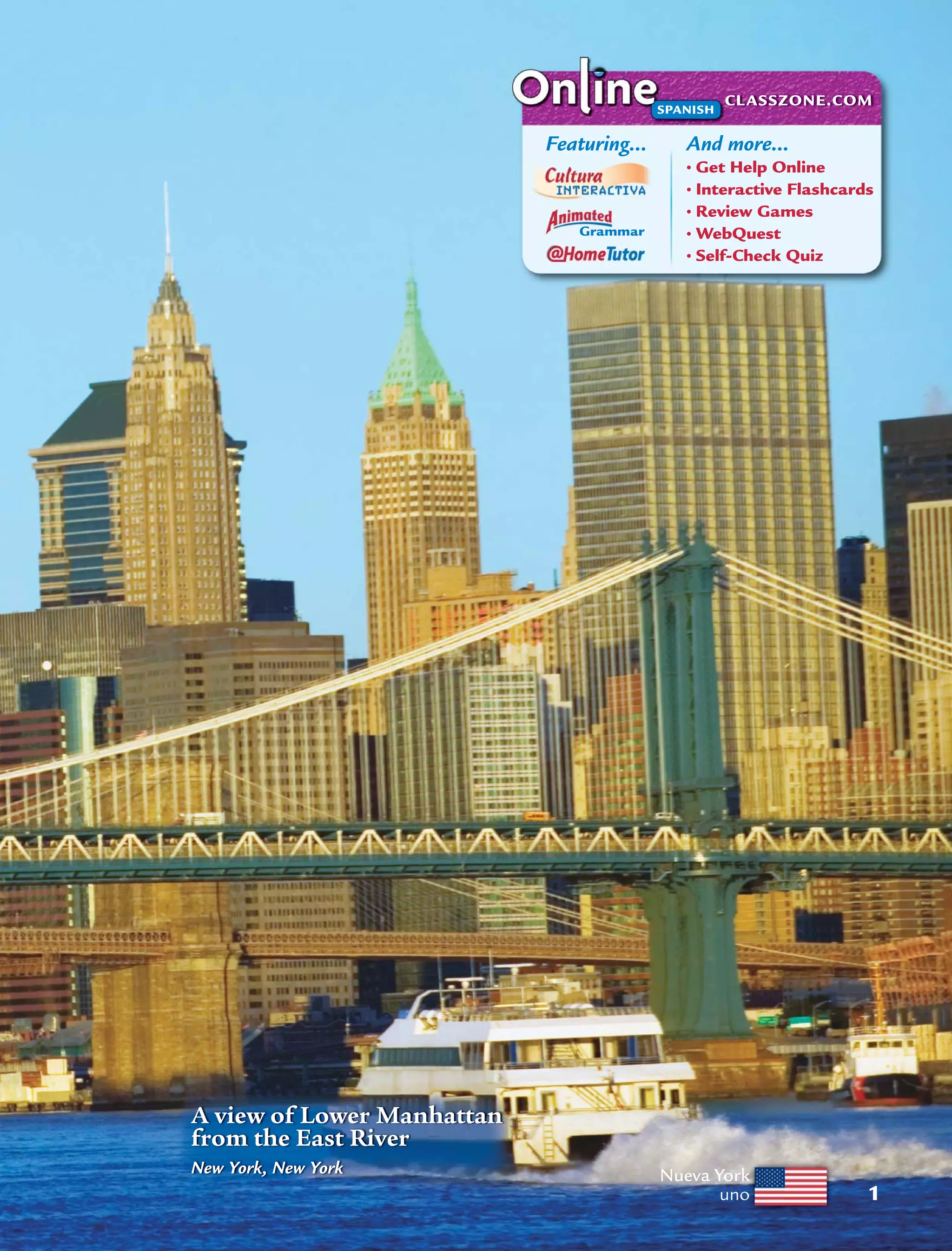 Nueva York
uno 1
And more…
• Get Help Online
• Interactive Flashcards
• Review Games
• WebQuest
• Self-Check Quiz
Grammar
Featuring…
CLASSZONE.COM
SPANISH
A view of Lower Manhattan
from the East River
New York, New York
 