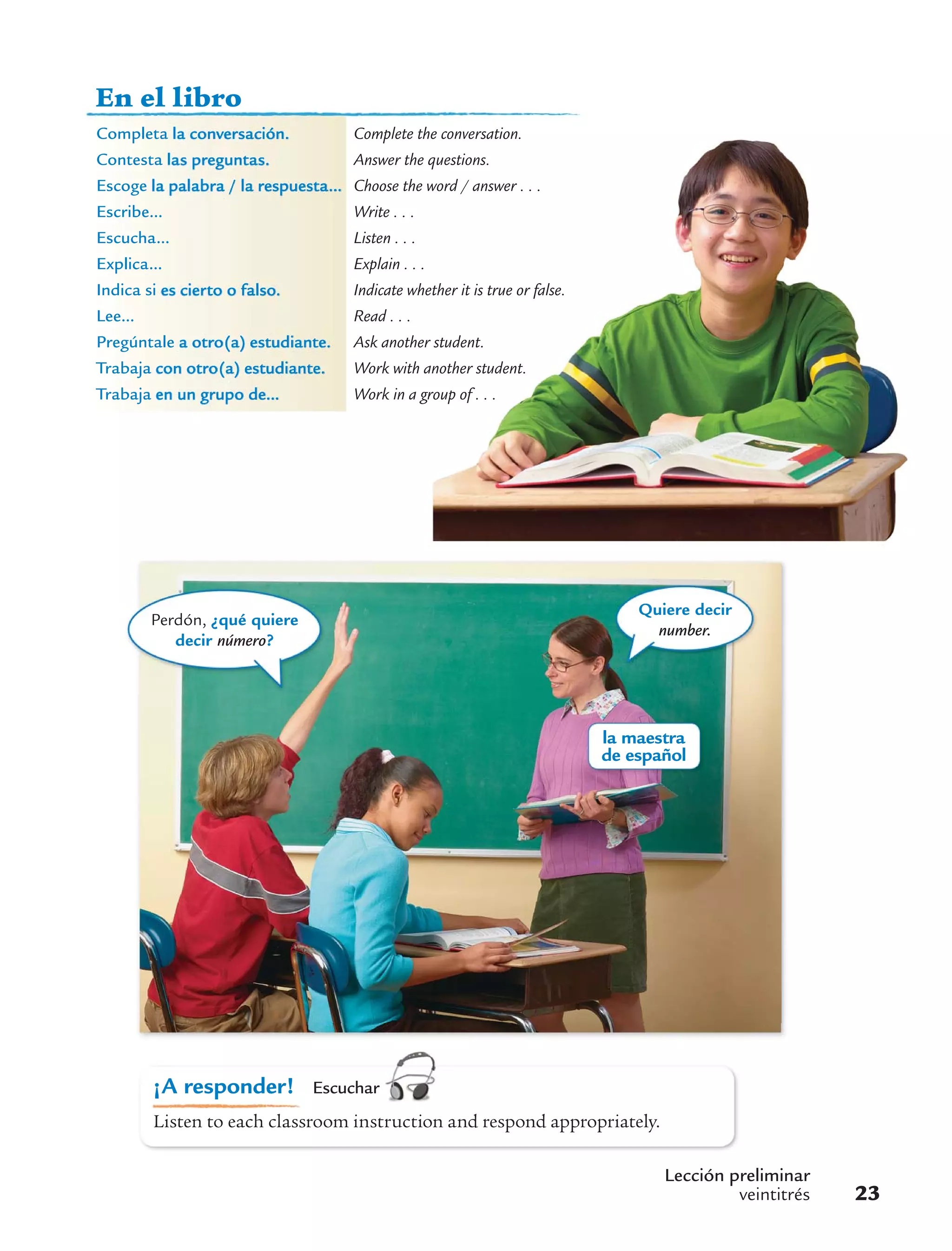 la maestra
de español
Perdón, ¿qué quiere
decir número?
Quiere decir
number.
Lección preliminar
veintitrés 23
¡A responder! Escuchar
Listen to each classroom instruction and respond appropriately.
En el libro
Completa la conversación. Complete the conversation.
Contesta las preguntas. Answer the questions.
Escoge la palabra / la respuesta... Choose the word / answer . . .
Escribe... Write . . .
Escucha... Listen . . .
Explica... Explain . . .
Indica si es cierto o falso. Indicate whether it is true or false.
Lee... Read . . .
Pregúntale a otro(a) estudiante. Ask another student.
Trabaja con otro(a) estudiante. Work with another student.
Trabaja en un grupo de... Work in a group of . . .
 