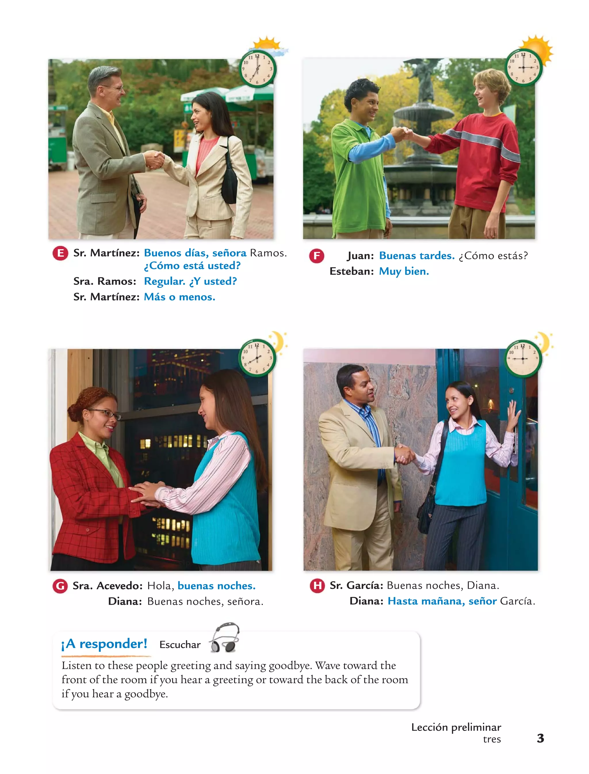 s1p
¡A responder! Escuchar
Listen to these people greeting and saying goodbye. Wave toward the
front of the room if you hear a greeting or toward the back of the room
if you hear a goodbye.
Lección preliminar
tres 3
Sr. García: Buenas noches, Diana.
Diana: Hasta mañana, señor García.
HSra. Acevedo: Hola, buenas noches.
Diana: Buenas noches, señora.
G
E Sr. Martínez: Buenos días, señora Ramos.
¿Cómo está usted?
Sra. Ramos: Regular. ¿Y usted?
Sr. Martínez: Más o menos.
Juan: Buenas tardes. ¿Cómo estás?
Esteban: Muy bien.
F
 