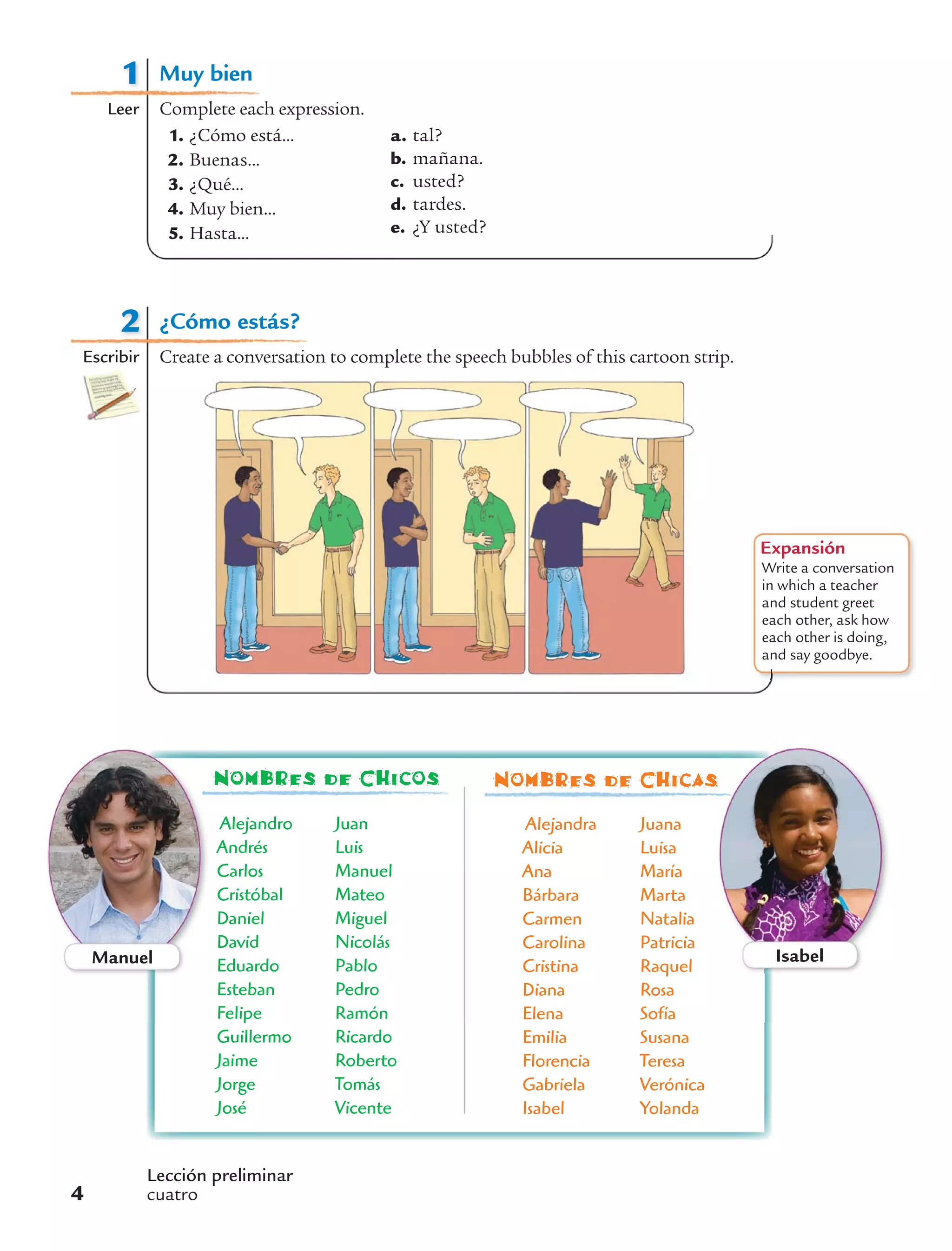 1
Leer
Muy bien
Complete each expression.
1. ¿Cómo está...
2. Buenas...
3. ¿Qué...
4. Muy bien...
5. Hasta...
a. tal?
b. mañana.
c. usted?
d. tardes.
e. ¿Y usted?
Alejandro
Andrés
Carlos
Cristóbal
Daniel
David
Eduardo
Esteban
Felipe
Guillermo
Jaime
Jorge
José
Juan
Luis
Manuel
Mateo
Miguel
Nicolás
Pablo
Pedro
Ramón
Ricardo
Roberto
Tomás
Vicente
Alejandra
Alicia
Ana
Bárbara
Carmen
Carolina
Cristina
Diana
Elena
Emilia
Florencia
Gabriela
Isabel
Juana
Luisa
María
Marta
Natalia
Patricia
Raquel
Rosa
Sofía
Susana
Teresa
Verónica
Yolanda
Nombres de Chicos Nombres de Chicas
Manuel Isabel
2
Escribir
¿Cómo estás?
Create a conversation to complete the speech bubbles of this cartoon strip.
Expansión
Write a conversation
in which a teacher
and student greet
each other, ask how
each other is doing,
and say goodbye.
Lección preliminar
cuatro4
 
