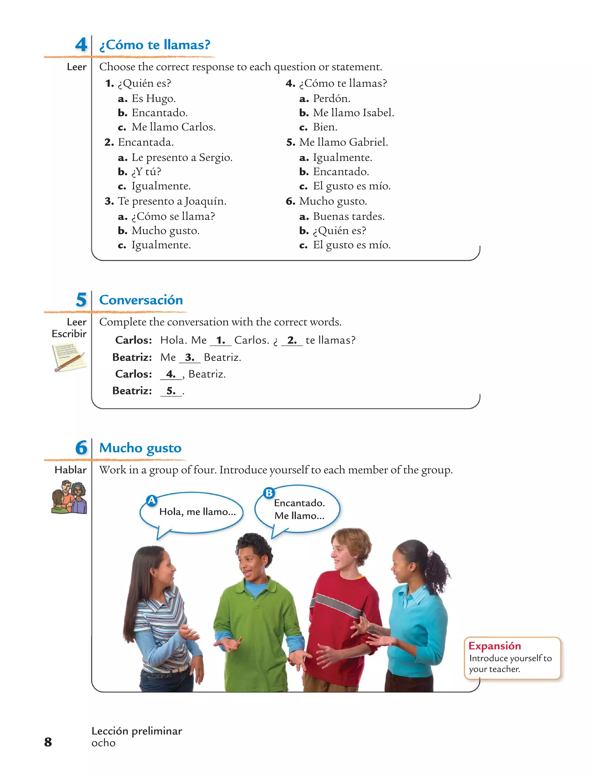 4
Leer
Lección preliminar
ocho8
5
Leer
Escribir
Conversación
Complete the conversation with the correct words.
Carlos: Hola. Me 1. Carlos. ¿ 2. te llamas?
Beatriz: Me 3. Beatriz.
Carlos: 4. , Beatriz.
Beatriz: 5. .
Expansión
Introduce yourself to
your teacher.
A
Hola, me llamo...
Encantado.
Me llamo...
B
6
Hablar
Mucho gusto
Work in a group of four. Introduce yourself to each member of the group.
¿Cómo te llamas?
Choose the correct response to each question or statement.
1. ¿Quién es?
a. Es Hugo.
b. Encantado.
c. Me llamo Carlos.
2. Encantada.
a. Le presento a Sergio.
b. ¿Y tú?
c. Igualmente.
3. Te presento a Joaquín.
a. ¿Cómo se llama?
b. Mucho gusto.
c. Igualmente.
4. ¿Cómo te llamas?
a. Perdón.
b. Me llamo Isabel.
c. Bien.
5. Me llamo Gabriel.
a. Igualmente.
b. Encantado.
c. El gusto es mío.
6. Mucho gusto.
a. Buenas tardes.
b. ¿Quién es?
c. El gusto es mío.
 