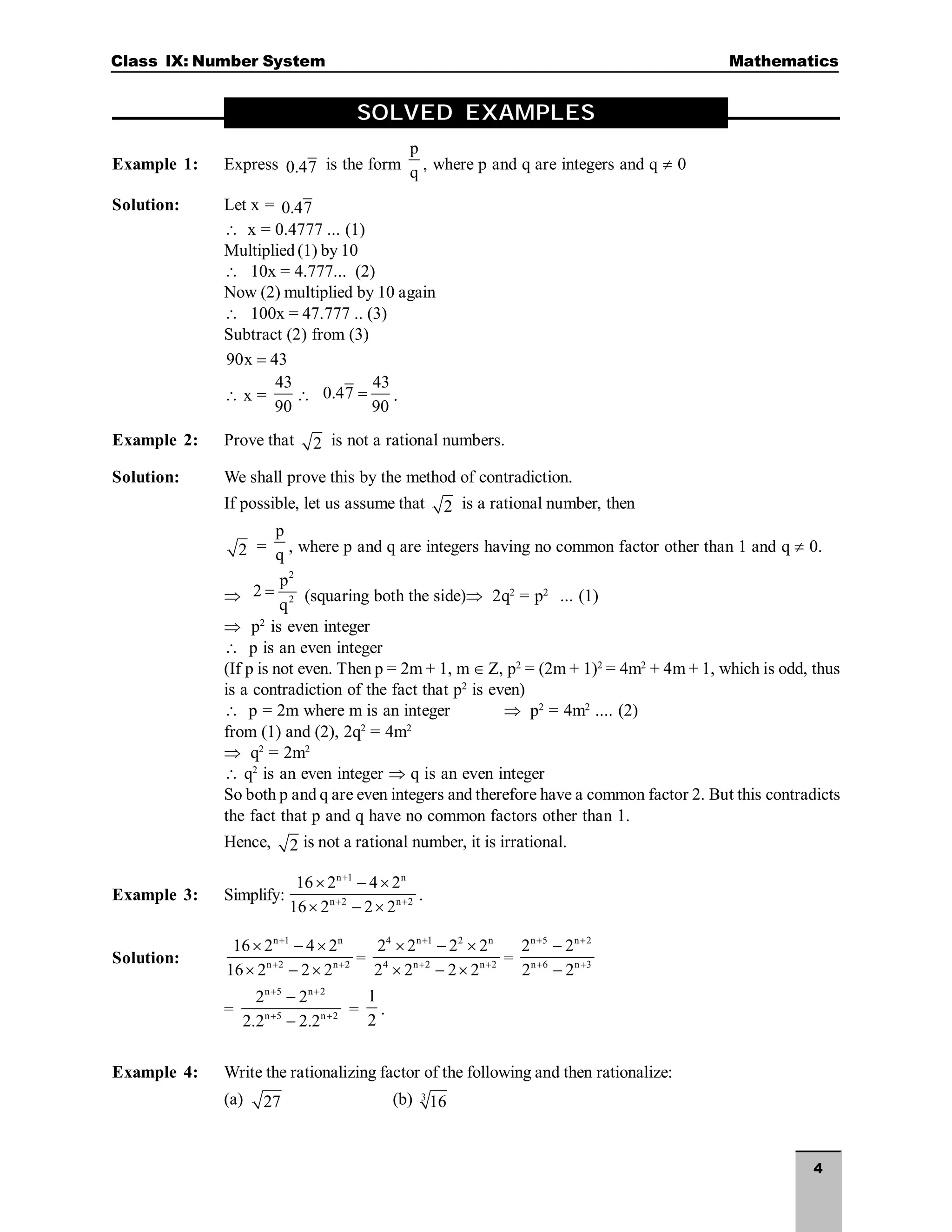 4
Class IX: Number System Mathematics
SOLVED EXAMPLES
Example 1: Express 0.47 is the form
p
q , where p and q are integers and q  0
Solution: Let x = 0.47
 x = 0.4777 ... (1)
Multiplied (1) by 10
 10x = 4.777... (2)
Now (2) multiplied by 10 again
 100x = 47.777 .. (3)
Subtract (2) from (3)
90x 43

 x =
43
90

43
0.47
90
 .
Example 2: Prove that 2 is not a rational numbers.
Solution: We shall prove this by the method of contradiction.
If possible, let us assume that 2 is a rational number, then
2 =
p
q , where p and q are integers having no common factor other than 1 and q  0.

2
2
p
2
q
 (squaring both the side) 2q2
= p2
... (1)
 p2
is even integer
 p is an even integer
(If p is not even. Then p = 2m + 1, m  Z, p2
= (2m + 1)2
= 4m2
+ 4m + 1, which is odd, thus
is a contradiction of the fact that p2
is even)
 p = 2m where m is an integer  p2
= 4m2
.... (2)
from (1) and (2), 2q2
= 4m2
 q2
= 2m2
 q2
is an even integer  q is an even integer
So both p and q are even integers and therefore have a common factor 2. But this contradicts
the fact that p and q have no common factors other than 1.
Hence, 2 is not a rational number, it is irrational.
Example 3: Simplify:
n 1 n
n 2 n 2
16 2 4 2
16 2 2 2

 
  
  
.
Solution:
n 1 n
n 2 n 2
16 2 4 2
16 2 2 2

 
  
  
=
4 n 1 2 n
4 n 2 n 2
2 2 2 2
2 2 2 2

 
  
  
=
n 5 n 2
n 6 n 3
2 2
2 2
 
 


=
n 5 n 2
n 5 n 2
2 2
2.2 2.2
 
 


=
1
2
.
Example 4: Write the rationalizing factor of the following and then rationalize:
(a) 27 (b) 3
16
 