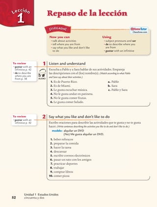 Repaso de la lecciónLecciónLección
Unidad 1 Estados Unidos
cincuenta y dos52
Now you can
• talk about activities
• tell where you are from
• say what you like and don’t like
to do
Using
• subject pronouns and ser
• de to describe where you
are from
• gustar with an infinitive
¡LLEGADA!
ClassZone.com
1 Listen and understand
Escucha a Pablo y a Sara hablar de sus actividades. Empareja
las descripciones con el (los) nombre(s). (Match according to what Pablo
and Sara say about their activities.)
1. Es de Puerto Rico.
2. Es de Miami.
3. Le gusta escuchar música.
4. No le gusta andar en patineta.
5. No le gusta comer frutas.
6. Le gusta comer helado.
a. Pablo
b. Sara
c. Pablo y Sara
To review
• gustar with an
infinitive p. 42
• de to describe
where you are
from p. 38 AUDIO
2 Say what you like and don’t like to do
Escribe oraciones para describir las actividades que te gusta y no te gusta
hacer. (Write sentences describing the activities you like to do and don’t like to do.)
modelo: alquilar un DVD
(No) Me gusta alquilar un DVD.
1. beber refrescos
2. preparar la comida
3. hacer la tarea
4. descansar
5. escribir correos electrónicos
6. pasar un rato con los amigos
7. practicar deportes
8. trabajar
9. comprar libros
10. comer pizza
To review
• gustar with an
infinitive p. 42
 
