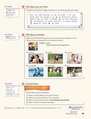 Lección 1
cincuenta y tres 53
Get Help Online
ClassZone.com
Más práctica Cuaderno pp. 12–23 Cuaderno para hispanohablantes pp. 14–23
5 United States
Answer these culture questions.
1. What is inside Miami’s Freedom Tower?
2. What occurs during Fiesta San Antonio?
3. Who votes for the winners of Los Premios Juventud?
4. What is Xavier Cortada’s heritage?
To review
• Miami’s Freedom
Tower p. 29
• Fiesta San
Antonio p. 29
• Comparación
cultural pp. 41, 44
4 Talk about activities
Indica qué actividades les gusta hacer a estas personas según las fotos.
(Tell what activities these people like to do, according to the photos.)
modelo: a José
A José le gusta tocar la guitarra.
1. a Sonia 2. a ellos 3. a usted
4. a nosotras 5. a ustedes 6. a ti
To review
• gustar with an
infinitive p. 42
Tell where you are from
Completa el mensaje con ser. (Complete the e-mail with the appropriate form of ser.)
3To review
• subject pronouns
and ser p. 37
• de to describe
where you are
from p. 38 Hola, me llamo Eduardo. Yo 1. de Miami. Y tú, ¿de
dónde 2. ? Mis amigos y yo 3. de diferentes países.
Roberto 4. de Chile y Yolanda 5. de Perú. Nosotros
6. estudiantes. El señor Santana y la señora Zabala
7. maestros. Ellos 8. de Cuba.
 