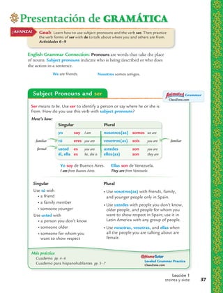 Presentación de GRAMÁTICA
Lección 1
treinta y siete 37
Goal: Learn how to use subject pronouns and the verb ser. Then practice
the verb forms of ser with de to talk about where you and others are from.
Actividades 6–9
¡AVANZA!
English Grammar Connection: Pronouns are words that take the place
of nouns. Subject pronouns indicate who is being described or who does
the action in a sentence.
We are friends. Nosotros somos amigos.
Subject Pronouns and ser
Más práctica
Cuaderno pp. 4–6
Cuaderno para hispanohablantes pp. 5–7
ClassZone.com
Grammar
Leveled Grammar Practice
ClassZone.com
Ser means to be. Use ser to identify a person or say where he or she is
from. How do you use this verb with subject pronouns?
Here’s how:
Use tú with
• a friend
• a family member
• someone younger
Use usted with
• a person you don’t know
• someone older
• someone for whom you
want to show respect
Singular
• Use vosotros(as) with friends, family,
and younger people only in Spain.
• Use ustedes with people you don’t know,
older people, and people for whom you
want to show respect in Spain; use it in
Latin America with any group of people.
• Use nosotras, vosotras, and ellas when
all the people you are talking about are
female.
Plural
Yo soy de Buenos Aires.
I am from Buenos Aires.
Ellas son de Venezuela.
They are from Venezuela.
Singular Plural
yo soy I am nosotros(as) somos we are
tú eres you are vosotros(as) sois you are
usted es you are ustedes son you are
él, ella es he, she is ellos(as) son they are
familiar
formal
familiar
 