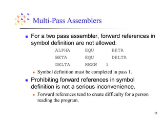 Multi-Pass Assemblers

For a two pass assembler, forward references in
symbol definition are not allowed:
           ALPHA          EQU            BETA
           BETA           EQU            DELTA
           DELTA          RESW       1
  Symbol definition must be completed in pass 1.
Prohibiting forward references in symbol
definition is not a serious inconvenience.
  Forward references tend to create difficulty for a person
  reading the program.
 