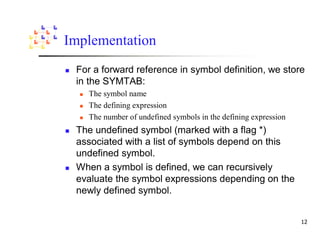 Implementation
 For a forward reference in symbol definition, we store
 in the SYMTAB:
    The symbol name
    The defining expression
    The number of undefined symbols in the defining expression
 The undefined symbol (marked with a flag *)
 associated with a list of symbols depend on this
 undefined symbol.
 When a symbol is defined, we can recursively
 evaluate the symbol expressions depending on the
 newly defined symbol.
 