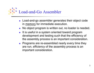 Load-and-Go Assembler
 Load-and-go assembler generates their object code
 in memory for immediate execution.
 No object program is written out, no loader is needed.
 It is useful in a system oriented toward program
 development and testing such that the efficiency of
 the assembly process is an important consideration.
 Programs are re-assembled nearly every time they
 are run, efficiency of the assembly process is an
 important consideration.
 