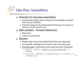 One-Pass Assemblers
 Scenario for one-pass assemblers
   Generate their object code in memory for immediate execution –
   load-and-go assembler
   External storage for the intermediate file between two passes is
   slow or is inconvenient to use
 Main problem - Forward references
   Data items
   Labels on instructions
 Solution
   Require that all areas be defined before they are referenced.
   It is possible, although inconvenient, to do so for data items.
   Forward jump to instruction items cannot be easily eliminated.
      Insert (label, address_to_be_modified) to
      SYMTAB
      Usually, address_to_be_modified is stored in a
      linked-list
 