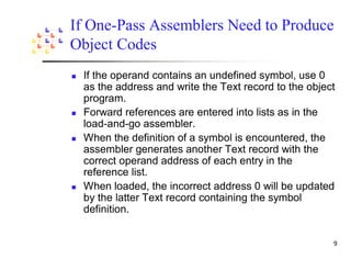 If One-Pass Assemblers Need to Produce
Object Codes
 If the operand contains an undefined symbol, use 0
 as the address and write the Text record to the object
 program.
 Forward references are entered into lists as in the
 load-and-go assembler.
 When the definition of a symbol is encountered, the
 assembler generates another Text record with the
 correct operand address of each entry in the
 reference list.
 When loaded, the incorrect address 0 will be updated
 by the latter Text record containing the symbol
 definition.
 