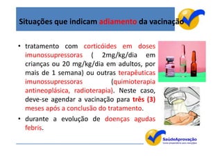 Situações que indicam adiamento da vacinação

• tratamento com corticóides em doses
  imunossupressoras ( 2mg/kg/dia em
  crianças ou 20 mg/kg/dia em adultos, por
  mais de 1 semana) ou outras terapêuticas
  imunossupressoras           (quimioterapia
  antineoplásica, radioterapia). Neste caso,
  deve-se agendar a vacinação para três (3)
  meses após a conclusão do tratamento.
• durante a evolução de doenças agudas
  febris.
                                               10
 