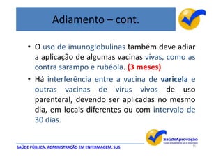 Adiamento – cont.

    • O uso de imunoglobulinas também deve adiar
      a aplicação de algumas vacinas vivas, como as
      contra sarampo e rubéola. (3 meses)
    • Há interferência entre a vacina de varicela e
      outras vacinas de vírus vivos de uso
      parenteral, devendo ser aplicadas no mesmo
      dia, em locais diferentes ou com intervalo de
      30 dias.


SAÚDE PÚBLICA, ADMINISTRAÇÃO EM ENFERMAGEM, SUS   11
 