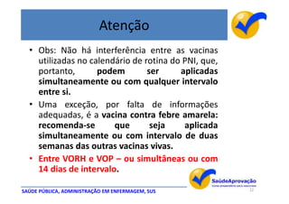 Atenção
  • Obs: Não há interferência entre as vacinas
    utilizadas no calendário de rotina do PNI, que,
    portanto,       podem        ser     aplicadas
    simultaneamente ou com qualquer intervalo
    entre si.
  • Uma exceção, por falta de informações
    adequadas, é a vacina contra febre amarela:
    recomenda-se        que       seja    aplicada
    simultaneamente ou com intervalo de duas
    semanas das outras vacinas vivas.
  • Entre VORH e VOP – ou simultâneas ou com
    14 dias de intervalo.

SAÚDE PÚBLICA, ADMINISTRAÇÃO EM ENFERMAGEM, SUS       12
 