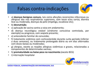 Falsas contra-indicações
• a) doenças benignas comuns, tais como afecções recorrentes infecciosas ou
  alérgicas das vias respiratórias superiores, com tosse e/ou coriza, diarréia
  leve ou moderada, doenças da pele (impetigo, escabiose etc);
• b) desnutrição;
• c) aplicação de vacina contra a raiva em andamento;
• d) doença neurológica estável (síndrome convulsiva controlada, por
  exemplo) ou pregressa, com seqüela presente;
• e) antecedente familiar de convulsão;
• f) tratamento sistêmico com corticosteróide durante curto período (inferior
  a duas semanas), ou tratamento prolongado diário ou em dias alternados
  com doses baixas ou moderadas;
• g) alergias, exceto as reações alérgicas sistêmicas e graves, relacionadas a
  componentes de determinadas vacinas;
• h) prematuridade ou baixo peso no nascimento.(exceto BCG)
• i) internação hospitalar



SAÚDE PÚBLICA, ADMINISTRAÇÃO EM ENFERMAGEM, SUS                            13
 