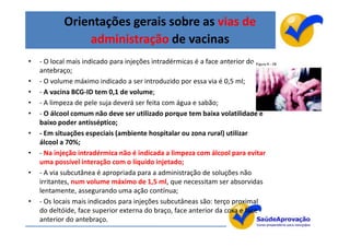Orientações gerais sobre as vias de
               administração de vacinas
•   - O local mais indicado para injeções intradérmicas é a face anterior do
    antebraço;
•   - O volume máximo indicado a ser introduzido por essa via é 0,5 ml;
•   - A vacina BCG-ID tem 0,1 de volume;
•   - A limpeza de pele suja deverá ser feita com água e sabão;
•   - O álcool comum não deve ser utilizado porque tem baixa volatilidade e
    baixo poder antisséptico;
•   - Em situações especiais (ambiente hospitalar ou zona rural) utilizar
    álcool a 70%;
•   - Na injeção intradérmica não é indicada a limpeza com álcool para evitar
    uma possível interação com o líquido injetado;
•   - A via subcutânea é apropriada para a administração de soluções não
    irritantes, num volume máximo de 1,5 ml, que necessitam ser absorvidas
    lentamente, assegurando uma ação contínua;
•   - Os locais mais indicados para injeções subcutâneas são: terço proximal
    do deltóide, face superior externa do braço, face anterior da coxa e face
    anterior do antebraço.
                                                                                14
 