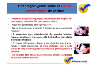 Orientações gerais sobre as vias de
              administração de vacinas
• - Observar a seguinte angulação: 30º para pessoas magras; 45º
  para pessoas normais e 60º para pessoas obesas.
• - Fazer leve compressão com algodão seco;
• - Na via intramuscular a solução é introduzida dentro do tecido
  muscular;
• - É apropriada para administração de soluções irritantes
  (aquosas ou oleosas) em volumes até 5 ml. A absorção é rápida
  e o efeito é imediato;
• - Os locais selecionados devem estar distantes dos grandes
  nervos e vasos sanguíneos. Os mais utilizados são: o vasto
  lateral da coxa, o dorso glúteo ou o músculo grande glúteo e o
  deltóide;
• - Em crianças com pouca massa muscular utilizar a angulação
  de 60º, em sentido podálico.

                                                                    15
 