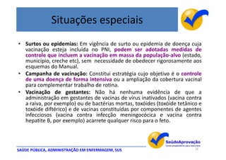 Situações especiais
• Surtos ou epidemias: Em vigência de surto ou epidemia de doença cuja
  vacinação esteja incluída no PNI, podem ser adotadas medidas de
  controle que incluem a vacinação em massa da população-alvo (estado,
  município, creche etc), sem necessidade de obedecer rigorosamente aos
  esquemas do Manual.
• Campanha de vacinação: Constitui estratégia cujo objetivo é o controle
  de uma doença de forma intensiva ou a ampliação da cobertura vacinal
  para complementar trabalho de rotina.
• Vacinação de gestantes: Não há nenhuma evidência de que a
  administração em gestantes de vacinas de vírus inativados (vacina contra
  a raiva, por exemplo) ou de bactérias mortas, toxóides (toxóide tetânico e
  toxóide diftérico) e de vacinas constituídas por componentes de agentes
  infecciosos (vacina contra infecção meningocócica e vacina contra
  hepatite B, por exemplo) acarrete qualquer risco para o feto.



SAÚDE PÚBLICA, ADMINISTRAÇÃO EM ENFERMAGEM, SUS                          16
 
