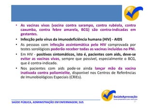 • As vacinas vivas (vacina contra sarampo, contra rubéola, contra
    caxumba, contra febre amarela, BCG) são contra-indicadas em
    gestantes.
  • Infecção pelo vírus da imunodeficiência humana (HIV) - AIDS
  • As pessoas com infecção assintomática pelo HIV comprovada por
    testes sorológicos poderão receber todas as vacinas incluídas no PNI.
  • Em HIV - positivos sintomáticos, isto é, pacientes com aids, deve-se
    evitar as vacinas vivas, sempre que possível, especialmente o BCG,
    que é contra-indicado.
  • Nos pacientes com aids pode-se ainda lançar mão da vacina
    inativada contra poliomielite, disponível nos Centros de Referências
    de Imunobiológicos Especiais (CRIEs).




SAÚDE PÚBLICA, ADMINISTRAÇÃO EM ENFERMAGEM, SUS                        17
 