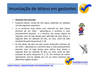 Imunização de tétano em gestantes

    •   Gestante não-vacinada
    •   Esquema básico: consta de três doses, podendo ser adotado
        um dos seguintes esquemas:
    •   a) as primeiras duas doses com intervalo de dois meses
        (mínimo de um mês) - aplicando-se a primeira o mais
        precocemente possível - e a terceira, seis meses depois da
        segunda; caso só haja tempo para aplicação de duas doses, a
        segunda deve ser aplicada 20 dias, ou mais, antes da data
        provável do parto (esquema 0, 2, 8).
    •   b) três doses, de dois em dois meses (intervalos mínimos de
        um mês) - aplicando-se a primeira dose o mais precocemente
        possível; caso só haja tempo para aplicar duas doses, a
        segunda deve ser aplicada 20 dias, ou mais, antes da data
        provável do parto (esquema 0, 2, 4). Por motivos de ordem
        operacional, tem-se optado por um ou outro esquema nas
        diferentes regiões do país.
                                       By Ismael Costa
SAÚDE PÚBLICA, ADMINISTRAÇÃO EM ENFERMAGEM, SUS                       27
 