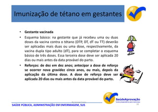 Imunização de tétano em gestantes

    • Gestante vacinada
    • Esquema básico: na gestante que já recebeu uma ou duas
      doses da vacina contra o tétano (DTP, DT, dT ou TT) deverão
      ser aplicadas mais duas ou uma dose, respectivamente, da
      vacina dupla tipo adulto (dT), para se completar o esquema
      básico de três doses. Essa terceira dose deve ser aplicada 20
      dias ou mais antes da data provável do parto.
    • Reforços: de dez em dez anos; antecipar a dose de reforço
      se ocorrer nova gravidez cinco anos, ou mais, depois da
      aplicação da última dose. A dose de reforço deve ser
      aplicada 20 dias ou mais antes da data provável do parto.




                                      By Ismael Costa
SAÚDE PÚBLICA, ADMINISTRAÇÃO EM ENFERMAGEM, SUS                       28
 