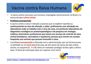 Vacina contra Raiva Humana
•  A vacina contra raiva para uso humano, empregada rotineiramente no Brasil, é a
  vacina do tipo cultivo celular.
• Profilaxia preexposição
• A vacina contra a raiva é indicada a pessoas que se expõem repetida ou
  continuamente ao risco da infecção, a saber: profissionais com atividade em
  laboratórios onde se trabalhe com o vírus da raiva, em particular laboratórios de
  diagnóstico sorológico ou anatomopatológico e de pesquisa em virologia;
  médicos veterinários; profissionais que atuem em serviços de controle da raiva
  animal (tratadores, vacinadores e laçadores); pessoas que entram em contato
  freqüente com animais que possam transmitir a raiva.
• A profilaxia preexposição é efetuada com a administração, por via intramuscular,
  no deltóide ou no vasto lateral da coxa, de três doses da vacina do tipo cultivo
  celular, no esquema 0, 7 e 28. Deve ser realizada sorologia 10 dias após a última
  dose. O título de anticorpos deve ser superior a 0,5 UI/ml.



SAÚDE PÚBLICA, ADMINISTRAÇÃO EM ENFERMAGEM, SUS                               29
 