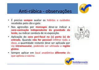 Anti-rábica - observações
• É preciso sempre avaliar os hábitos e cuidados
  recebidos pelo cão e gato
• Nas agressões por morcegos deve-se indicar a
  soro-vacinação independente da gravidade da
  lesão, ou indicar conduta de re-exposição.
• Aplicação do soro peri-focal na (s) porta (s) de
  entrada. Quando não for possível infiltrar toda a
  dose, a quantidade restante deve ser aplicada por
  via intramuscular, podendo ser utilizada a região
  glútea.
• Sempre aplicar em local anatômico diferente do
  que aplicou a vacina.

                                                      32
 