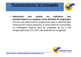 Pneumocóccica 10 conjugada

    • Administrar     com      cautela    em     indivíduos    com
      trombocitopenia ou qualquer outro distúrbio de coagulação,
      uma vez que pode ocorrer sangramento após a administração
      intramuscular nesses pacientes. A vacina deve ser conservada,
      na embalagem original, para ser protegida da luz e sob
      refrigeração entre 2°C e 8°C, não podendo ser congelada.




SAÚDE PÚBLICA, ADMINISTRAÇÃO EM ENFERMAGEM, SUS                  34
 