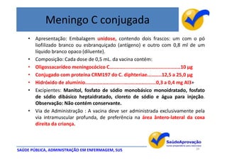 Meningo C conjugada
    • Apresentação: Embalagem unidose, contendo dois frascos: um com o pó
      liofilizado branco ou esbranquiçado (antígeno) e outro com 0,8 ml de um
      líquido branco opaco (diluente).
    • Composição: Cada dose de 0,5 mL. da vacina contém:
    • Oligossacarídeo meningocócico C.................................................10 μg
    • Conjugado com proteína CRM197 do C. diphteriae..........12,5 a 25,0 μg
    • Hidróxido de alumínio.................................................0,3 a 0,4 mg Al3+
    • Excipientes: Manitol, fosfato de sódio monobásico monoidratado, fosfato
      de sódio dibásico heptaidratado, cloreto de sódio e água para injeção.
      Observação: Não contém conservante.
    • Via de Administração : A vacina deve ser administrada exclusivamente pela
      via intramuscular profunda, de preferência na área ântero-lateral da coxa
      direita da criança.



SAÚDE PÚBLICA, ADMINISTRAÇÃO EM ENFERMAGEM, SUS                                         39
 
