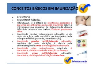 CONCEITOS BÁSICOS EM IMUNIZAÇÃO
•   RESISTÊNCIA
•   RESISTÊNCIA NATURAL:
•   IMUNIDADE: é o estado de resistência associado à
    presença de anticorpos com ação específica sobre o
    microorganismo causador de determinada doença
    infecciosa ou sobre suas toxinas. Pode ser passiva ou
    ativa.
•   Imunidade passiva naturalmente adquirida: é de
    curta duração e pode ser obtida por transferência da
    mãe para o filho (placenta, amamentação).
•   Imunidade passiva artificialmente adquirida:
    também de curta duração, é obtida pela
    administração de soros e imunoglobulina humana.
•   Imunidade ativa naturalmente adquirida: é
    duradoura, obtida através de infecção ou doença.
•   Imunidade      ativa    artificialmente    adquirida:
    duradoura, obtida pela inoculação de vacinas.

                                                            4
 