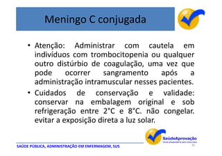 Meningo C conjugada

    • Atenção: Administrar com cautela em
      indivíduos com trombocitopenia ou qualquer
      outro distúrbio de coagulação, uma vez que
      pode      ocorrer   sangramento        após a
      administração intramuscular nesses pacientes.
    • Cuidados de conservação e validade:
      conservar na embalagem original e sob
      refrigeração entre 2°C e 8°C. não congelar.
      evitar a exposição direta a luz solar.

SAÚDE PÚBLICA, ADMINISTRAÇÃO EM ENFERMAGEM, SUS   40
 