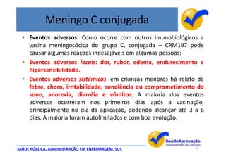 Meningo C conjugada
  • Eventos adversos: Como ocorre com outros imunobiológicos a
    vacina meningocócica do grupo C, conjugada – CRM197 pode
    causar algumas reações indesejáveis em algumas pessoas:
  • Eventos adversos locais: dor, rubor, edema, endurecimento e
    hipersensibilidade.
  • Eventos adversos sistêmicos: em crianças menores há relato de
    febre, choro, irritabilidade, sonolência ou comprometimento do
    sono, anorexia, diarréia e vômitos. A maioria dos eventos
    adversos ocorreram nos primeiros dias após a vacinação,
    principalmente no dia da aplicação, podendo alcançar até 3 a 6
    dias. A maioria foram autolimitados e com boa evolução.



SAÚDE PÚBLICA, ADMINISTRAÇÃO EM ENFERMAGEM, SUS               42
 