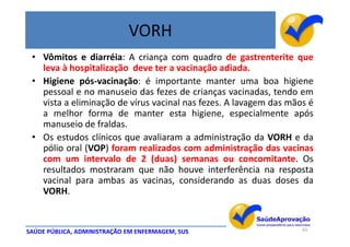 VORH
 • Vômitos e diarréia: A criança com quadro de gastrenterite que
   leva à hospitalização deve ter a vacinação adiada.
 • Higiene pós-vacinação: é importante manter uma boa higiene
   pessoal e no manuseio das fezes de crianças vacinadas, tendo em
   vista a eliminação de vírus vacinal nas fezes. A lavagem das mãos é
   a melhor forma de manter esta higiene, especialmente após
   manuseio de fraldas.
 • Os estudos clínicos que avaliaram a administração da VORH e da
   pólio oral (VOP) foram realizados com administração das vacinas
   com um intervalo de 2 (duas) semanas ou concomitante. Os
   resultados mostraram que não houve interferência na resposta
   vacinal para ambas as vacinas, considerando as duas doses da
   VORH.


SAÚDE PÚBLICA, ADMINISTRAÇÃO EM ENFERMAGEM, SUS                    43
 