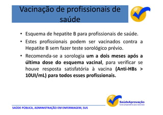 Vacinação de profissionais de
               saúde
    • Esquema de hepatite B para profissionais de saúde.
    • Estes profissionais podem ser vacinados contra a
      Hepatite B sem fazer teste sorológico prévio.
    • Recomenda-se a sorologia um a dois meses após a
      última dose do esquema vacinal, para verificar se
      houve resposta satisfatória à vacina (Anti-HBs >
      10UI/mL) para todos esses profissionais.




SAÚDE PÚBLICA, ADMINISTRAÇÃO EM ENFERMAGEM, SUS
 