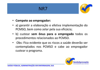 NR7

    • Compete ao empregador:
    • a) garantir a elaboração e efetiva implementação do
      PCMSO, bem como zelar pela sua eficácia;
    • b) custear sem ônus para o empregado todos os
      procedimentos relacionados ao PCMSO.
    • Obs: Fica evidente que os riscos a saúde deverão ser
      contemplados nos PCMSO e cabe ao empregador
      custear o programa.



SAÚDE PÚBLICA, ADMINISTRAÇÃO EM ENFERMAGEM, SUS
 