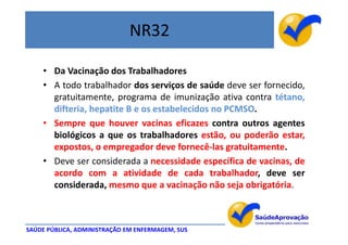 NR32

    • Da Vacinação dos Trabalhadores
    • A todo trabalhador dos serviços de saúde deve ser fornecido,
      gratuitamente, programa de imunização ativa contra tétano,
      difteria, hepatite B e os estabelecidos no PCMSO.
    • Sempre que houver vacinas eficazes contra outros agentes
      biológicos a que os trabalhadores estão, ou poderão estar,
      expostos, o empregador deve fornecê-las gratuitamente.
    • Deve ser considerada a necessidade específica de vacinas, de
      acordo com a atividade de cada trabalhador, deve ser
      considerada, mesmo que a vacinação não seja obrigatória.



SAÚDE PÚBLICA, ADMINISTRAÇÃO EM ENFERMAGEM, SUS
 