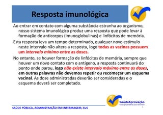 Resposta imunológica
Ao entrar em contato com alguma substância estranha ao organismo,
   nosso sistema imunológico produz uma resposta que pode levar à
   formação de anticorpos (imunoglobulinas) e linfócitos de memória.
Esta resposta leva um tempo determinado, qualquer novo estímulo
   neste intervalo não altera a resposta, logo todas as vacinas possuem
   um intervalo mínimo entre as doses.
No entanto, se houver formação de linfócitos de memória, sempre que
   houver um novo contato com o antígeno, a resposta continuará do
   ponto onde parou, logo não existe intervalo máximo entre as doses,
   em outras palavras não devemos repetir ou recomeçar um esquema
   vacinal. As dose administradas deverão ser consideradas e o
   esquema deverá ser completado.




SAÚDE PÚBLICA, ADMINISTRAÇÃO EM ENFERMAGEM, SUS                    5
 