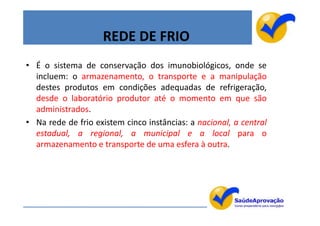 REDE DE FRIO
• É o sistema de conservação dos imunobiológicos, onde se
  incluem: o armazenamento, o transporte e a manipulação
  destes produtos em condições adequadas de refrigeração,
  desde o laboratório produtor até o momento em que são
  administrados.
• Na rede de frio existem cinco instâncias: a nacional, a central
  estadual, a regional, a municipal e a local para o
  armazenamento e transporte de uma esfera à outra.




                                                                    50
 