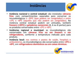Instâncias
• Instância nacional e central estadual: são instaladas câmaras
  frias com compartimentos separados para conservar os
  imunobiológicos a -20ºC (que podem ser congelados) e entre
  +2ºC e +8ºC (aqueles que não podem ser congelados). Na
  instância central estadual podem ser utilizados, também
  freezers (-20ºC) e geladeiras comerciais (4, 6 ou 8 portas) para
  os produtos conservados entre +2ºC e +8ºC.
• Instâncias regional e municipal: os imunobiológicos são
  conservados em câmaras frias ou em freezers e em
  refrigeradores, conforme a temperatura indicada para cada
  produto.
• Instância local: nos centros e postos de saúde, hospitais e
  ambulatórios, os imunobiológicos são conservados entre +2ºC e
  +8ºC, em refrigeradores domésticos ou em caixas térmicas.


                                                                     51
 
