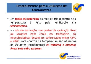 Procedimentos para a utilização de
                termômetros

• Em todas as instâncias da rede de frio o controle da
  temperatura é feito pela verificação em
  termômetros.
• Na sala de vacinação, nos postos de vacinação fixos
  ou volantes bem como no transporte, os
  imunobiológicos devem ser conservados entre +2ºC
  e +8ºC. Para controlar a temperatura são utilizados
  os seguintes termômetros: de máxima e mínima;
  linear e de cabo extensor.


                                                         52
 