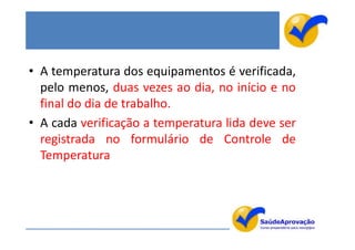 • A temperatura dos equipamentos é verificada,
  pelo menos, duas vezes ao dia, no início e no
  final do dia de trabalho.
• A cada verificação a temperatura lida deve ser
  registrada no formulário de Controle de
  Temperatura




                                                   53
 