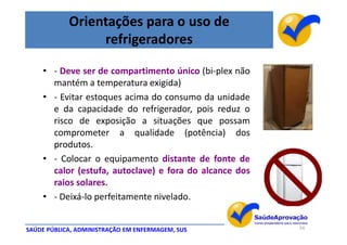 Orientações para o uso de
                 refrigeradores

    • - Deve ser de compartimento único (bi-plex não
      mantém a temperatura exigida)
    • - Evitar estoques acima do consumo da unidade
      e da capacidade do refrigerador, pois reduz o
      risco de exposição a situações que possam
      comprometer a qualidade (potência) dos
      produtos.
    • - Colocar o equipamento distante de fonte de
      calor (estufa, autoclave) e fora do alcance dos
      raios solares.
    • - Deixá-lo perfeitamente nivelado.


SAÚDE PÚBLICA, ADMINISTRAÇÃO EM ENFERMAGEM, SUS         54
 