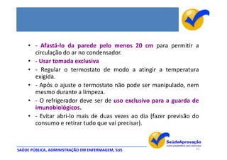 • - Afastá-lo da parede pelo menos 20 cm para permitir a
      circulação do ar no condensador.
    • - Usar tomada exclusiva
    • - Regular o termostato de modo a atingir a temperatura
      exigida.
    • - Após o ajuste o termostato não pode ser manipulado, nem
      mesmo durante a limpeza.
    • - O refrigerador deve ser de uso exclusivo para a guarda de
      imunobiológicos.
    • - Evitar abri-lo mais de duas vezes ao dia (fazer previsão do
      consumo e retirar tudo que vai precisar).



SAÚDE PÚBLICA, ADMINISTRAÇÃO EM ENFERMAGEM, SUS                  55
 