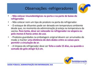 Observações -refrigeradores
• - Não colocar imunobiológicos na porta e na parte de baixo do
  refrigerador.
• - Não colocar nem um tipo de produto na porta do refrigerador.
• - O estoque de diluentes pode ser deixado em temperatura ambiente
  desde que, no momento da administração já esteja na temperatura da
  vacina. Para tanto, deve ser colocado no refrigerador na véspera ou
  pelo menos 6 horas antes do uso.
• - Produtos guardados na embalagem original devem ser arrumados de
  modo a manter uma distância de dois dedos entre as caixas para
  permitir a circulação do ar.
• - A limpeza do refrigerador deve ser feita a cada 15 dias, ou quando a
  camada de gelo atingir 0,5 cm.




SAÚDE PÚBLICA, ADMINISTRAÇÃO EM ENFERMAGEM, SUS                            59
 