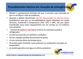 Procedimentos básicos em situação de emergência

• Manter o equipamento fechado até que a corrente seja reativada ou
  que se verifique o tipo de problema.
• Quando o defeito identificado não for solucionado em até seis horas,
  providenciar para que os imunobiológicos sejam colocados em caixas
  térmicas, mantendo a temperatura ente +2ºC e +8ºC, até que sejam
  transferidos para outro equipamento em um serviço ou na instância
  mais próxima.
• - O prazo de quatro a seis horas só deve ser tolerado quando o
  refrigerador:
• a) está funcionando em perfeitas condições;
• b) tem vedação perfeita da borracha da porta;
• c) tem controle diário de temperatura;
• d) contém gelo reciclável, sacos plásticos ou recipientes com gelo no
  evaporador;
• e) contém garrafas com água na última prateleira.


SAÚDE PÚBLICA, ADMINISTRAÇÃO EM ENFERMAGEM, SUS                           60
 