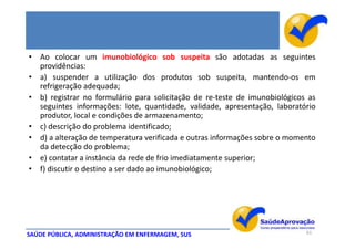 • Ao colocar um imunobiológico sob suspeita são adotadas as seguintes
  providências:
• a) suspender a utilização dos produtos sob suspeita, mantendo-os em
  refrigeração adequada;
• b) registrar no formulário para solicitação de re-teste de imunobiológicos as
  seguintes informações: lote, quantidade, validade, apresentação, laboratório
  produtor, local e condições de armazenamento;
• c) descrição do problema identificado;
• d) a alteração de temperatura verificada e outras informações sobre o momento
  da detecção do problema;
• e) contatar a instância da rede de frio imediatamente superior;
• f) discutir o destino a ser dado ao imunobiológico;




SAÚDE PÚBLICA, ADMINISTRAÇÃO EM ENFERMAGEM, SUS                             61
 