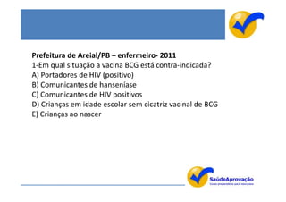 Prefeitura de Areial/PB – enfermeiro- 2011
1-Em qual situação a vacina BCG está contra-indicada?
A) Portadores de HIV (positivo)
B) Comunicantes de hanseníase
C) Comunicantes de HIV positivos
D) Crianças em idade escolar sem cicatriz vacinal de BCG
E) Crianças ao nascer
 