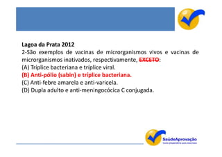 Lagoa da Prata 2012
2-São exemplos de vacinas de microrganismos vivos e vacinas de
microrganismos inativados, respectivamente, EXCETO:
(A) Tríplice bacteriana e tríplice viral.
(B) Anti-pólio (sabin) e tríplice bacteriana.
(C) Anti-febre amarela e anti-varicela.
(D) Dupla adulto e anti-meningocócica C conjugada.
 