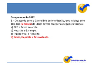 Campo mourão 2012
3 - De acordo com o Calendário de Imunização, uma criança com
180 dias (6 meses) de idade deverá receber as seguintes vacinas:
a) BCG e Febre amarela.
b) Hepatite e Sarampo.
c) Tríplice Viral e Hepatite.
d) Sabin, Hepatite e Tetravalente.
 